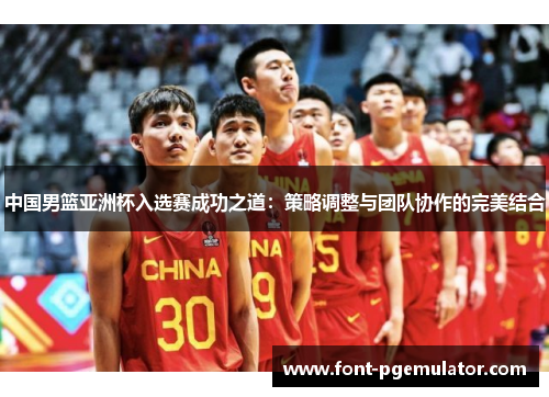 中国男篮亚洲杯入选赛成功之道：策略调整与团队协作的完美结合