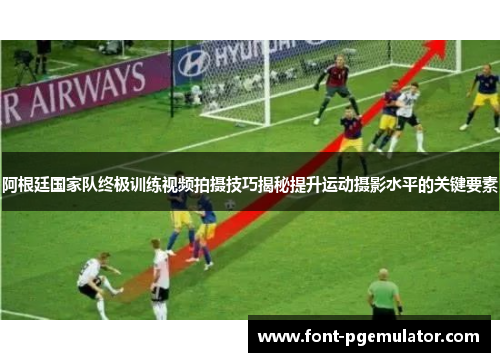 阿根廷国家队终极训练视频拍摄技巧揭秘提升运动摄影水平的关键要素