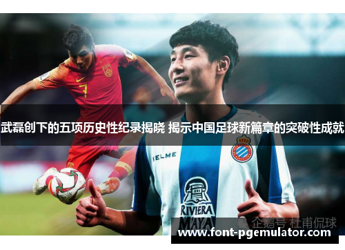 武磊创下的五项历史性纪录揭晓 揭示中国足球新篇章的突破性成就