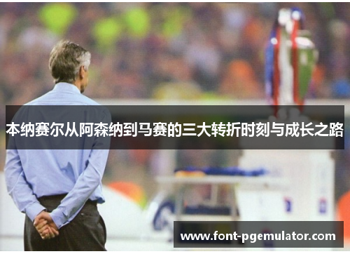 本纳赛尔从阿森纳到马赛的三大转折时刻与成长之路